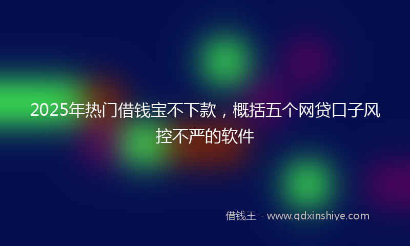 2025年热门借钱宝不下款，概括五个网贷口子风控不严的软件