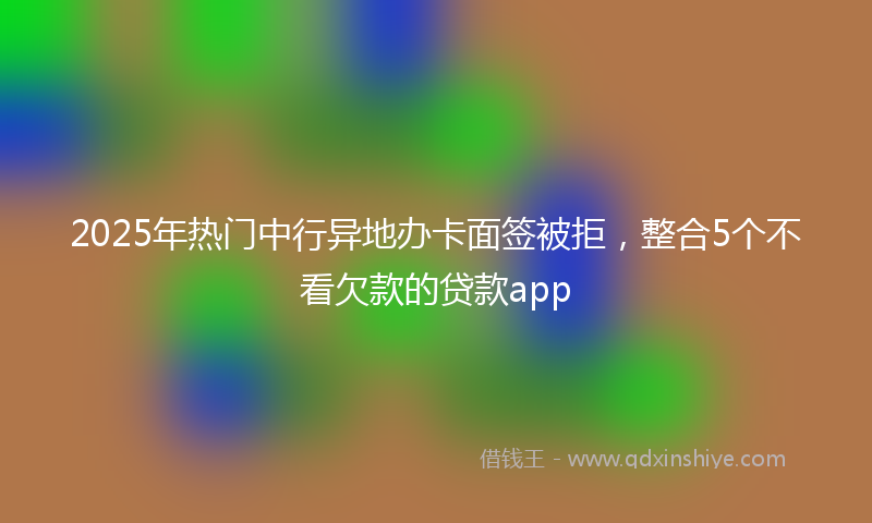2025年热门中行异地办卡面签被拒，整合5个不看欠款的贷款app