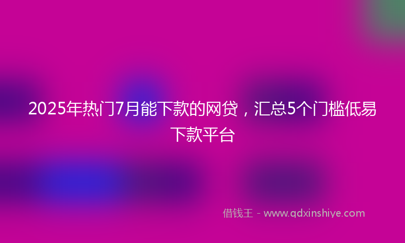 2025年热门7月能下款的网贷，汇总5个门槛低易下款平台