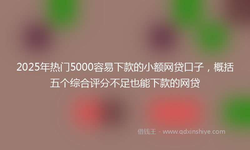 2025年热门5000容易下款的小额网贷口子，概括五个综合评分不足也能下款的网贷