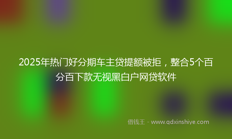 2025年热门好分期车主贷提额被拒，整合5个百分百下款无视黑白户网贷软件
