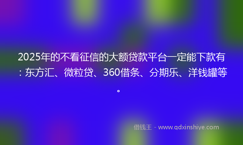 2025年的不看征信的大额贷款平台一定能下款有：东方汇、微粒贷、360借条、分期乐、洋钱罐等。