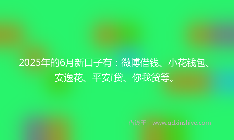 2025年的6月新口子有：微博借钱、小花钱包、安逸花、平安i贷、你我贷等。