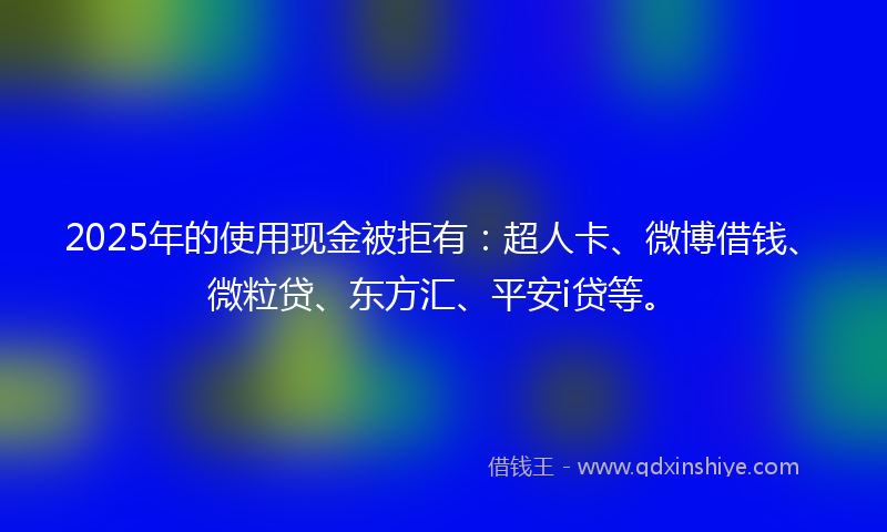 2025年的使用现金被拒有：超人卡、微博借钱、微粒贷、东方汇、平安i贷等。