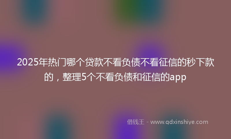 2025年热门哪个贷款不看负债不看征信的秒下款的，整理5个不看负债和征信的app