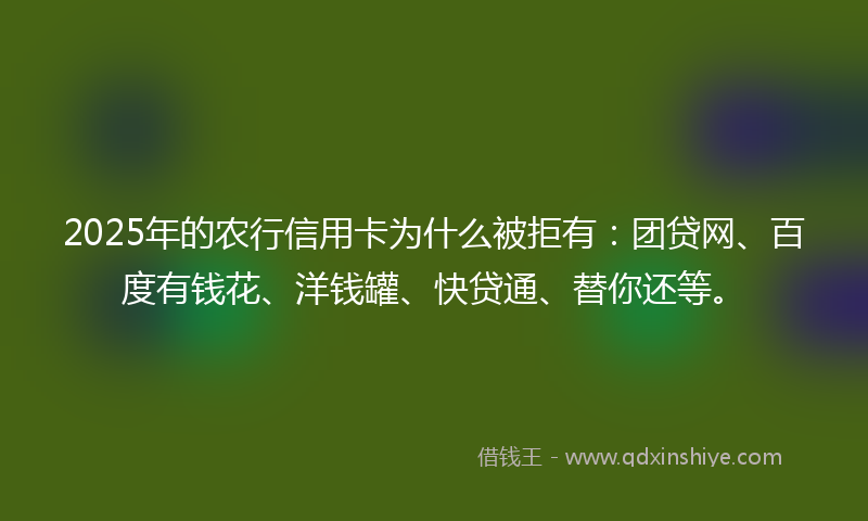 2025年的农行信用卡为什么被拒有：团贷网、百度有钱花、洋钱罐、快贷通、替你还等。