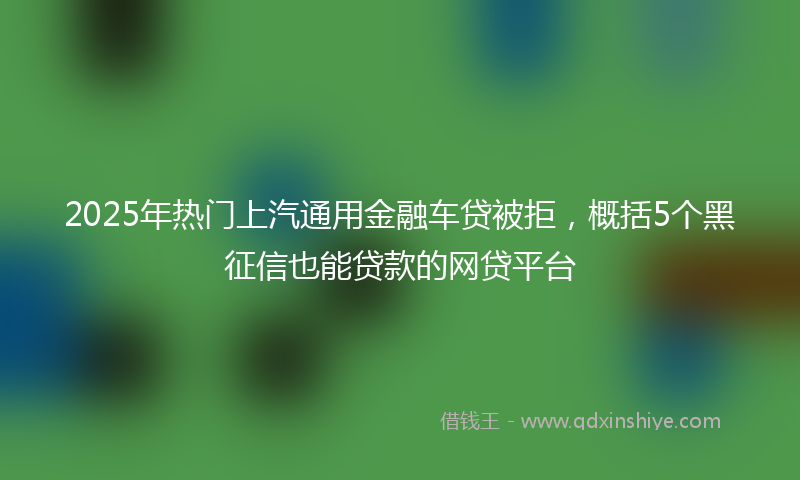 2025年热门上汽通用金融车贷被拒，概括5个黑征信也能贷款的网贷平台