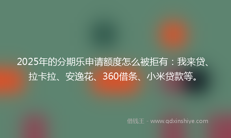 2025年的分期乐申请额度怎么被拒有：我来贷、拉卡拉、安逸花、360借条、小米贷款等。