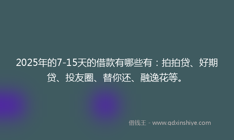 2025年的7-15天的借款有哪些有：拍拍贷、好期贷、投友圈、替你还、融逸花等。