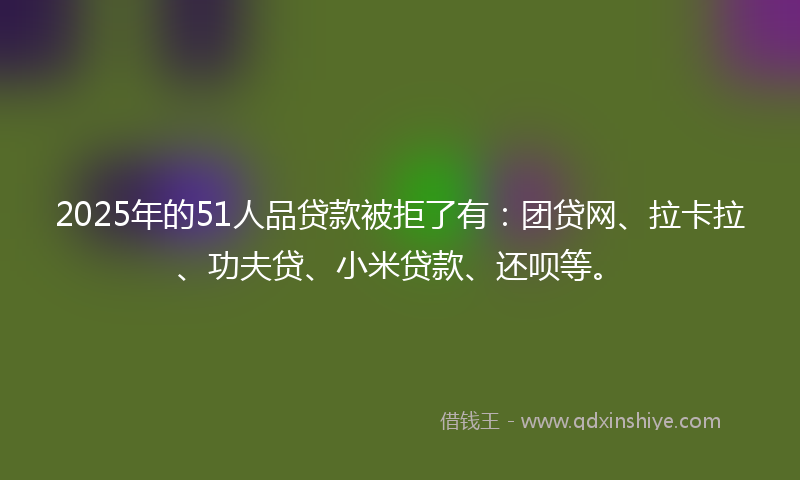 2025年的51人品贷款被拒了有：团贷网、拉卡拉、功夫贷、小米贷款、还呗等。