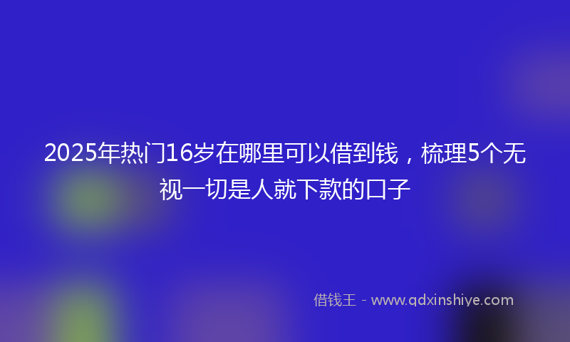 2025年热门16岁在哪里可以借到钱，梳理5个无视一切是人就下款的口子