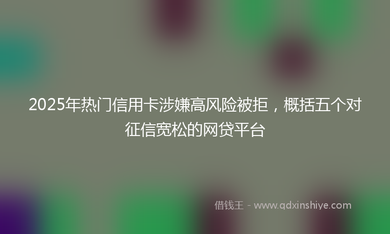 2025年热门信用卡涉嫌高风险被拒，概括五个对征信宽松的网贷平台