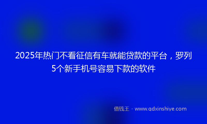 2025年热门不看征信有车就能贷款的平台，罗列5个新手机号容易下款的软件