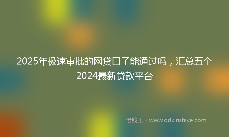 2025年极速审批的网贷口子能通过吗，汇总五个2024最新贷款平台