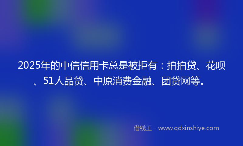 2025年的中信信用卡总是被拒有：拍拍贷、花呗、51人品贷、中原消费金融、团贷网等。