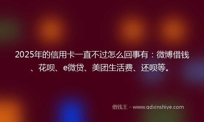 2025年的信用卡一直不过怎么回事有：微博借钱、花呗、e微贷、美团生活费、还呗等。