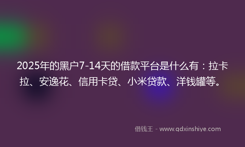 2025年的黑户7-14天的借款平台是什么有：拉卡拉、安逸花、信用卡贷、小米贷款、洋钱罐等。