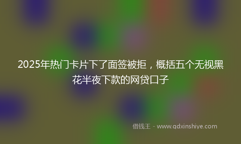 2025年热门卡片下了面签被拒，概括五个无视黑花半夜下款的网贷口子