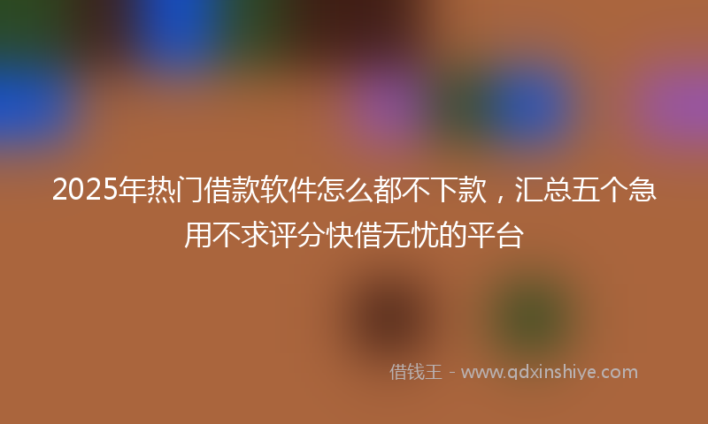 2025年热门借款软件怎么都不下款，汇总五个急用不求评分快借无忧的平台