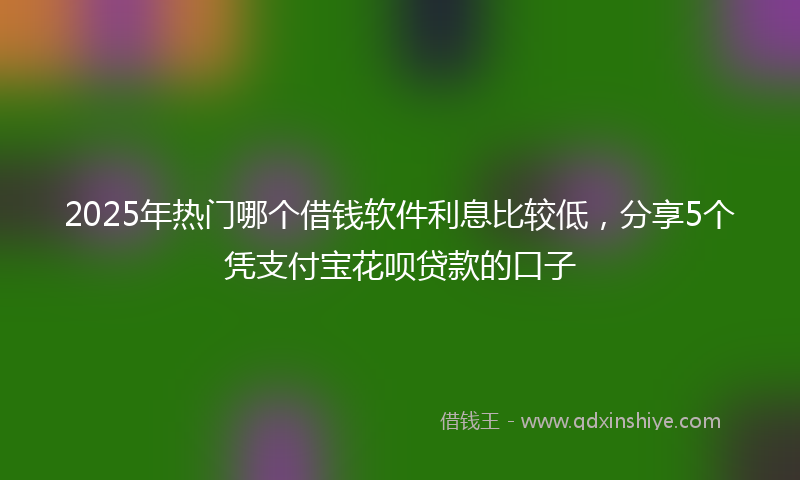 2025年热门哪个借钱软件利息比较低，分享5个凭支付宝花呗贷款的口子