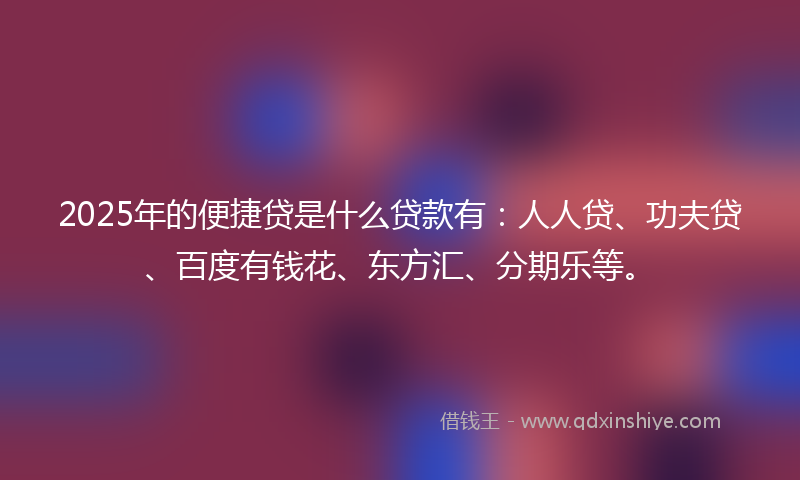 2025年的便捷贷是什么贷款有：人人贷、功夫贷、百度有钱花、东方汇、分期乐等。