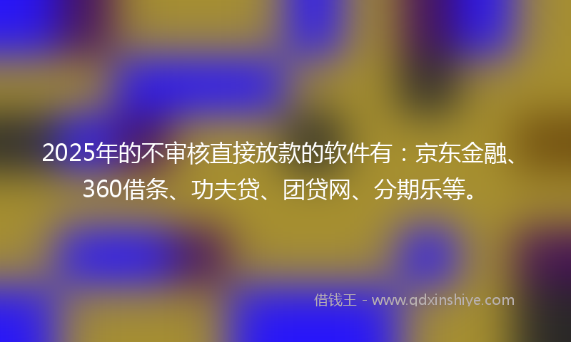 2025年的不审核直接放款的软件有：京东金融、360借条、功夫贷、团贷网、分期乐等。