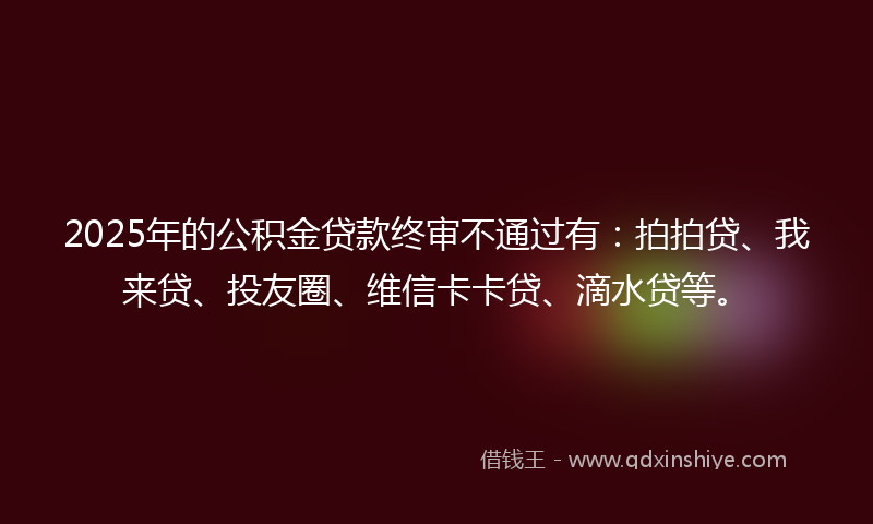 2025年的公积金贷款终审不通过有：拍拍贷、我来贷、投友圈、维信卡卡贷、滴水贷等。