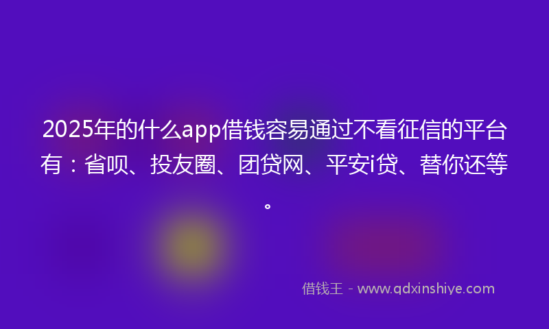 2025年的什么app借钱容易通过不看征信的平台有：省呗、投友圈、团贷网、平安i贷、替你还等。