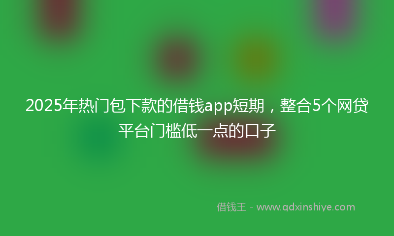 2025年热门包下款的借钱app短期，整合5个网贷平台门槛低一点的口子