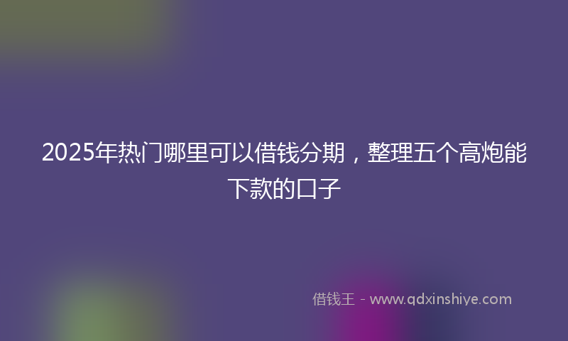 2025年热门哪里可以借钱分期，整理五个高炮能下款的口子