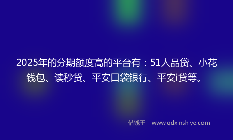 2025年的分期额度高的平台有：51人品贷、小花钱包、读秒贷、平安口袋银行、平安i贷等。