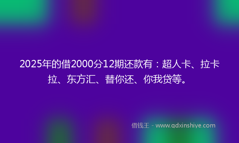 2025年的借2000分12期还款有：超人卡、拉卡拉、东方汇、替你还、你我贷等。
