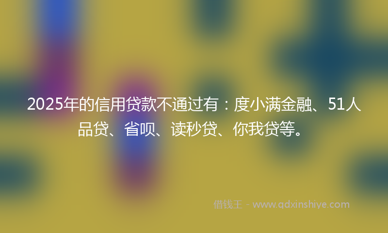2025年的信用贷款不通过有：度小满金融、51人品贷、省呗、读秒贷、你我贷等。