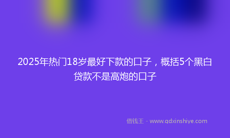 2025年热门18岁最好下款的口子，概括5个黑白贷款不是高炮的口子