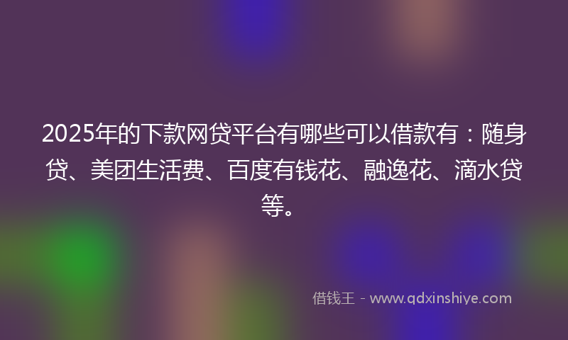 2025年的下款网贷平台有哪些可以借款有：随身贷、美团生活费、百度有钱花、融逸花、滴水贷等。