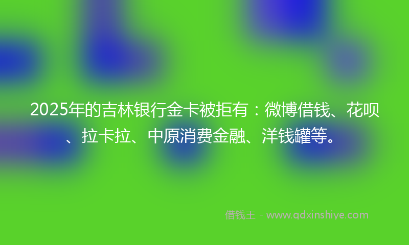 2025年的吉林银行金卡被拒有：微博借钱、花呗、拉卡拉、中原消费金融、洋钱罐等。