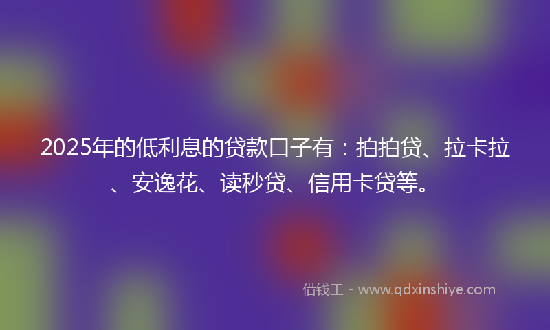 2025年的低利息的贷款口子有：拍拍贷、拉卡拉、安逸花、读秒贷、信用卡贷等。
