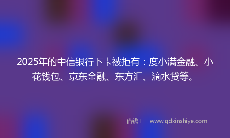 2025年的中信银行下卡被拒有：度小满金融、小花钱包、京东金融、东方汇、滴水贷等。