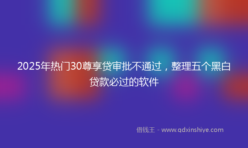 2025年热门30尊享贷审批不通过，整理五个黑白贷款必过的软件