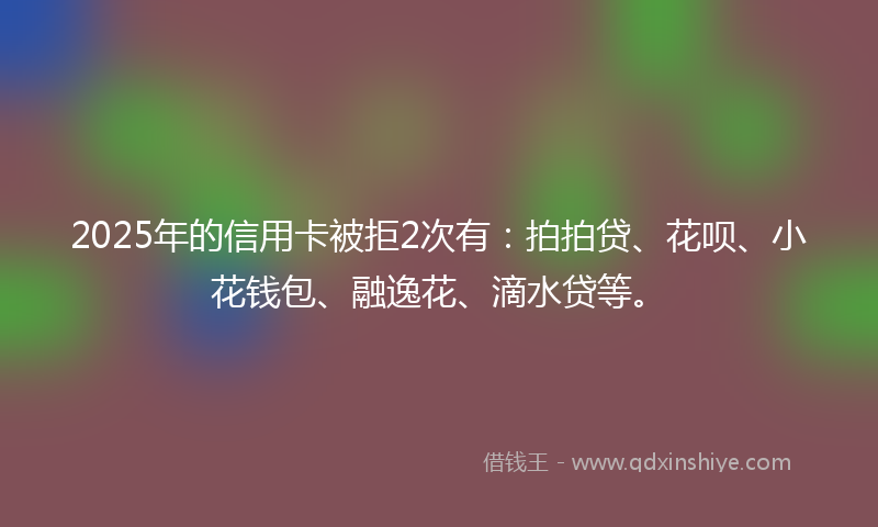 2025年的信用卡被拒2次有：拍拍贷、花呗、小花钱包、融逸花、滴水贷等。