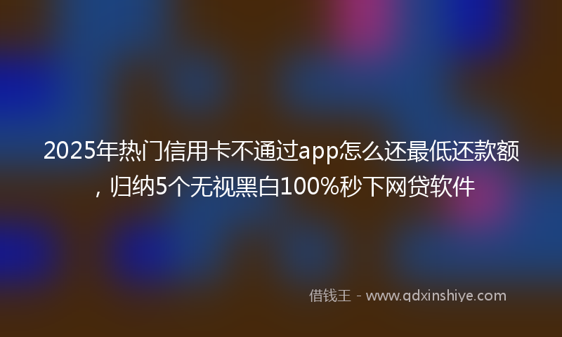 2025年热门信用卡不通过app怎么还最低还款额，归纳5个无视黑白100%秒下网贷软件