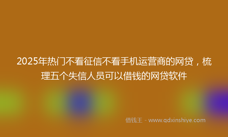 2025年热门不看征信不看手机运营商的网贷，梳理五个失信人员可以借钱的网贷软件