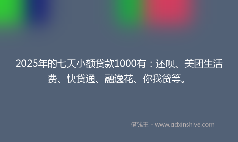 2025年的七天小额贷款1000有：还呗、美团生活费、快贷通、融逸花、你我贷等。