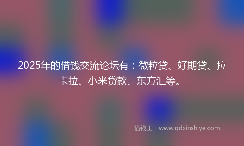 2025年的借钱交流论坛有：微粒贷、好期贷、拉卡拉、小米贷款、东方汇等。