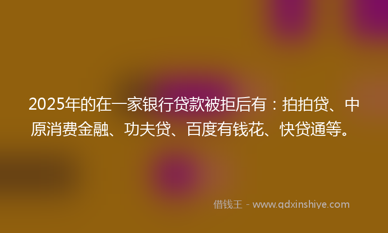2025年的在一家银行贷款被拒后有：拍拍贷、中原消费金融、功夫贷、百度有钱花、快贷通等。