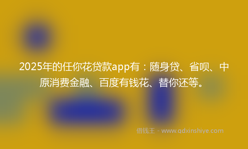2025年的任你花贷款app有：随身贷、省呗、中原消费金融、百度有钱花、替你还等。