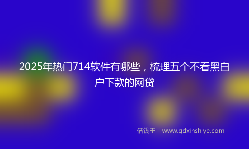 2025年热门714软件有哪些，梳理五个不看黑白户下款的网贷