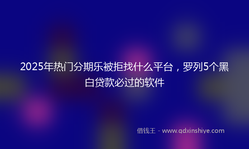 2025年热门分期乐被拒找什么平台，罗列5个黑白贷款必过的软件