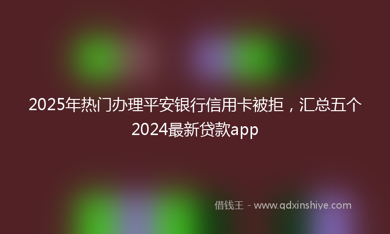 2025年热门办理平安银行信用卡被拒，汇总五个2024最新贷款app