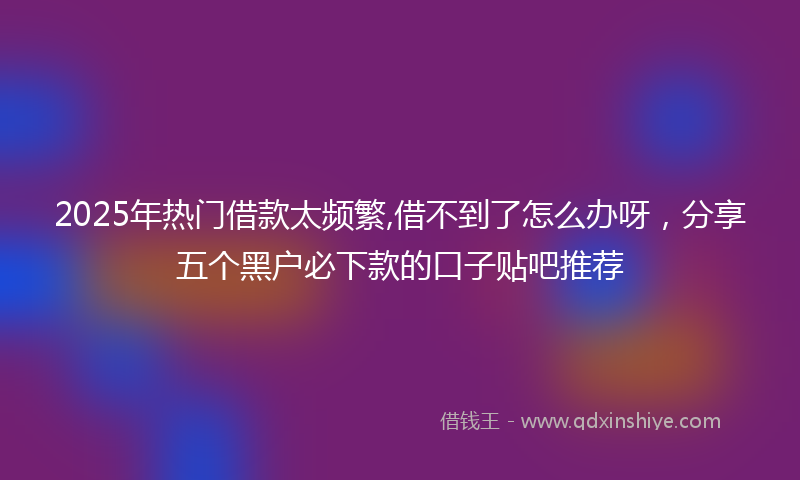 2025年热门借款太频繁,借不到了怎么办呀，分享五个黑户必下款的口子贴吧推荐